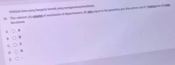 Pilihlah kata yang bergaris bawah yang mengandung kesalahan 81 The cabinet (A)consist of secretaries of departements (B) who report to the president, give him.advice,