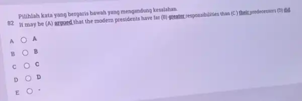 Pilihlah kata yang bergaris bawah yang mengandung kesalahan. 82 It may be (A) argued that the modern presidents have far (B) greater responsibilities than