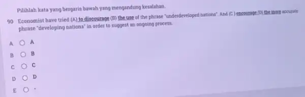 Pilihlah kata yang bergaris bawah yang mengandung kesalahan. 90 Economist have tried (A) to discourage (B) the use of the phrase "underdeveloped nations"And (C)