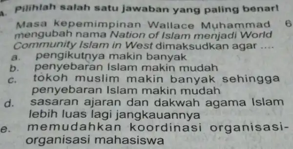 a. Pilihlah salah satu jawaban yang paling benar! Masa kepemimpinan Wallace Muha mmad mengubah nama Nation menjadi World Community Islam in West dimaksudkan agar