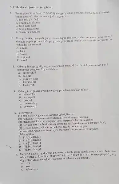 A. Pilihlah satu jawaban yang tepat. 1.Bernhardus Varenius (1622-1650) mengemukakan pendapat bahwa pada dasarnya kajian geografi dibedakan menjadi dua, yaitu __ A. regional dan