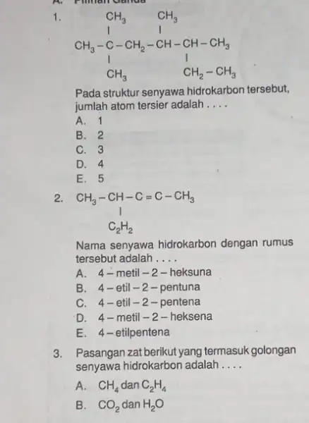 A. Pilman Ganda 1. CH_(3) CH_(3) CH_(3)-C-CH_(2)-CH-CH-CH_(3) 1 1 CH_(3) CH_(2)-CH_(3) Pada struktur senyawa hidrokarbon tersebut, jumlah atom tersier adalah __ A. 1 B.