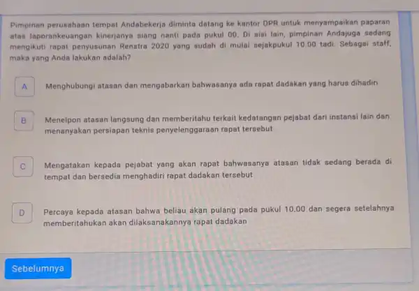 Pimpinan perusahaan tempat Andabekerja diminta datang ke kantor DPR untuk menyampaikan paparan atas laporankeuang an kinerjanya siang nanti pada pukul 00. Di sisi lain,