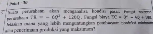 Point : 30 5 Suatu perusahaan akan menganalisa kondisi pasar . Fungsi revenue perusahaan TR=-6Q^2+120Q . Fungsi biaya TC=Q^2-4Q+100 Jelaskan mana yang lebih menguntung