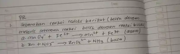 PR 1. Setarakan reaksi redoks berikut (boleh dengan metode setengah reaksi boleh dengan reaksi biloks a. mathrm(MnO)_(4)^-+mathrm(Fe)^2+ longrightarrow mathrm(Mn)^2++mathrm(Fe)^3+ (asam) b. mathrm(Zn)+mathrm(NO)_(3)^- longrightarrow mathrm(ZnO)_(2)^2-+mathrm(NH)_(3)