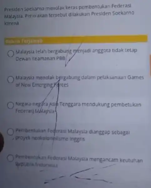 Presiden Soekarno menolak keras pembentukan Federasi Malaysia. Penolakan tersebut dilakukan Presiden Soekarno karena Belum Terjawab Malaysia telah bergabung renjadi anggota tidak tetap Dewan Keamanan