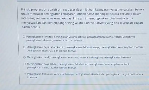 Prinsip progression adalah prinsip dasar dalam latihan kebugaran yang menyatakan bahwa untuk mencapai peningkatan kebugaran latihan harus meningkat secara bertahap dalam intensitas, volume, atau