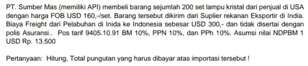 PT. Sumber Mas (memiliki API) membeli barang sejumlah 200 set lampu kristal dari penjual di USA dengan harga FOB USD 160,-/set. Barang tersebut dikirim