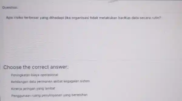 Question: Apa risiko terbesar yang dihadapi jika organisasi tidak melakukan backup data secara rutin? Choose the correct answer: Peningkatan biaya operasional Kehilangan data permanen