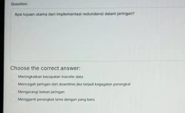 Question: Apa tujuan utama dari implementasi redundansi dalam jaringan? Choose the correct answer: Meningkatkan kecepatan transfer data Mencegah jaringan dari downtime jika terjadi kegagalan