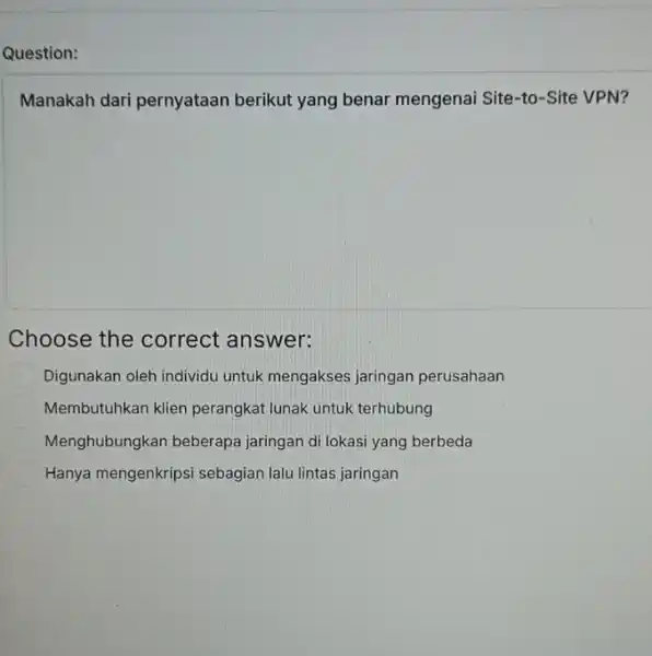 Question: Manakah dari pernyataan berikut yang benar mengenai Site-to -Site VPN? Choose the correct answer: Digunakan oleh individu untuk mengakses jaringan perusahaan Membutuhkan klien