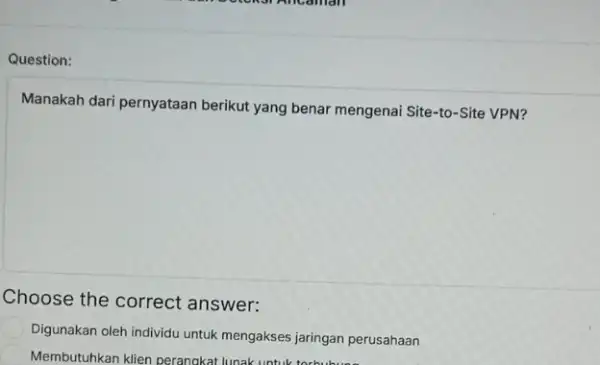 Question: Manakah dari pernyataan berikut yang benar mengenai Site-to-Site VPN? Choose the correct answer: Digunakan oleh individu untuk mengakses jaringan perusahaan Membutuhkan klien perangkat