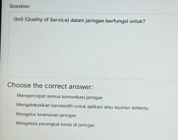 Question: QoS (Quality of Service)dalam jaringan berfungsi untuk? Choose the correct answer: Mempercepat semua komunikasi jaringan Mengalokasikan bandwidth untuk aplikasi atau layanan tertentu Mengatur