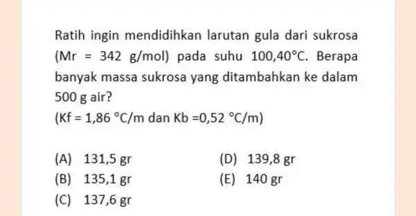 Ratih ingin mendidihkan larutan gula dari sukrosa (Mr=342g/mol) pada suhu 100,40^circ C . Berapa banyak massa sukrosa yang ditambahkan ke dalam 500 g air?