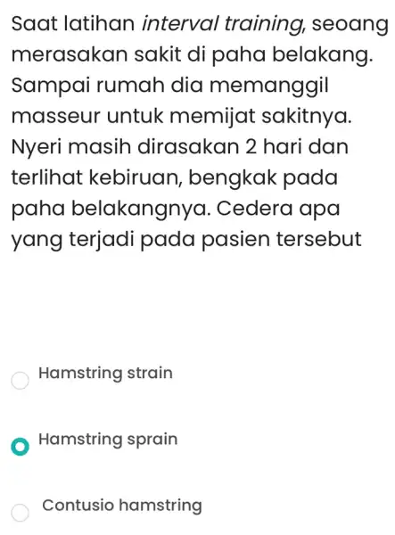 Saat latihan interval training,seoang merasakan sakit di paha belakang. Sampai rumah dia memanggil masseur untuk memijat sakitnya. Nyeri masih dirasakan 2 hari dan terlihat