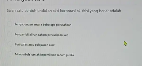 Salah satu contoh tindakan aksi korporasi akuisisi yang benar adalah Pengabungan antara beberapa perusahaan Pengambil alihan saham perusahaan lain Penjualan atau pelepasan asset Menambah