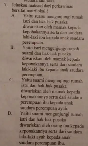 Saudara laki-laki. 7. Jelaskan maksud dari perkawinan bersifat matrilokal! A. Yaitu suami mengunjung i rumah istri dan hak -hak pusaka diwariskan oleh mamak kepada