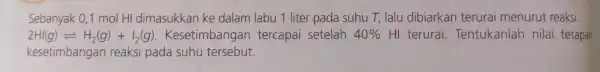 Sebanyak 0,1 mol HI dimasukkan ke dalam labu 1 liter pada suhu T, lalu dibiarkan terurai menurut reaksi: 2HI(g)leftharpoons H_(2)(g)+I_(2)(g) Kesetimbangar tercapai setelah 40%