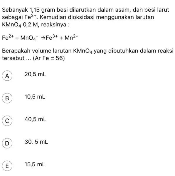 Sebanyak 1,15 gram besi dilarutkan dalam asam, dan besi larut sebagai Fe^3+ . Kemudian dioksidasi menggunak an larutan KMnO_(4) 0,2 M, reaksinya : Fe^2++MnO_(4)^-arrow