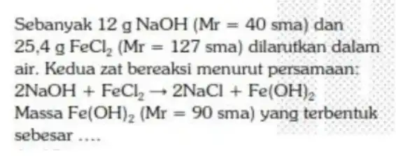 Sebanyak 12 g NaOH (Mr=40sma) dan 25,4gFeCl_(2)(Mr=127sma) dilarutkan dalam air. Kedua zat bereaksi menurut persamaan: 2NaOH+FeCl_(2)arrow 2NaCl+Fe(OH)_(2) Massa Fe(OH)_(2)(Mr=90sma) yang terbentuk sebesar __