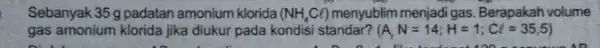 Sebanyak 35 g padatan amonium klorida (NH_(4)Cl) menyublim menjadi gas Berapakah volume gas amonium klorida jika diukur pada kondisi standar? (A,N=14;H=1;Cl=35,5)