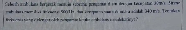 Sebuah ambulans bergerak menuju seorang pengamat diam dengan kecepatan 30m/s. Sirene ambulans memiliki frekuensi 500 Hz, dan kecepatan suara di udara adalah 340m/s Tentukan