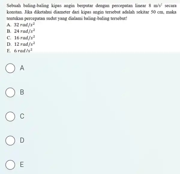 Sebuah baling-baling kipas angin berputar dengan percepatan linear 8m/s^2 secara konstan. Jika diketahui diameter dari kipas angin tersebut adalah sekitar 50 cm, maka tentukan