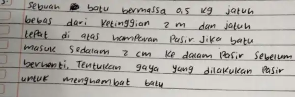 Sebuah batu bermassa 0.5 mathrm(~kg) jatuh bebas dari Ketinggian 2 mathrm(~m) dan jatuh tepat di atas hampavan Pasir. Jika batu masuk sedalam 2 mathrm(~cm)