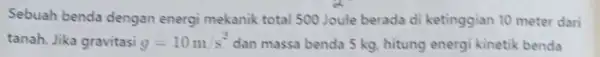 Sebuah benda dengan energi mekanik total 500 Joule berada di ketinggian 10 meter dari tanah. Jika gravitasi g=10m/s^2 dan massa benda 5 kg, hitung