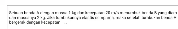 Sebuah benda A dengan massa 1 kg dan kecepatan 20m/s menumbuk benda B yang diam dan massanya 2 kg . Jika tumbukannya elastis sempurna