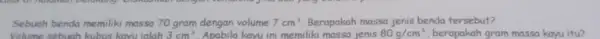 Sebuah benda memiliki massa 70 gram dengan volume 7cm^3 Berapakah massa jenis benda tersebut? Volume sebuah kubus kayu ialah 3cm^3 Apabila kayu ini memiliki