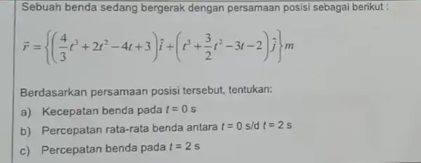 Sebuah benda sedang bergerak dengan persamaan posisi sebagai berikut : overrightarrow (r)= ((4)/(3)t^3+2t^2-4t+3)hat {i)+(t^3+(3)/(2)t^2-3t-2)j]m Berdasarkan persamaan posisi tersebut, tentukan: a) Kecepatan benda pada t=0s