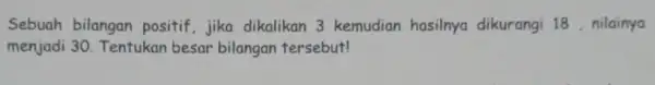 Sebuah bilangan positif, jika dikalikan 3 kemudian hasilnya dikurangi 18 , nilainya menjadi 30 Tentukan besar bilangan tersebut!