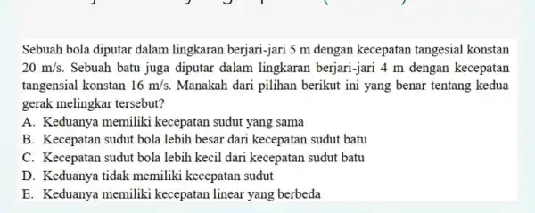 Sebuah bola diputar dalam lingkaran berjari-jari 5 m dengan kecepatan tangesial konstan 20m/s . Sebuah batu juga diputar dalam lingkaran berjari -jari 4 m