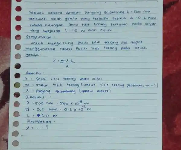 Sebuah cahara dengan panjang gelombang lambda =500nm melewati celah ganda yang terpisah sejauh d=0.2Mmm Hitungiah Yang berjarak L=1,OM m dari celah penyelesaion : untuk