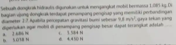 Sebuah dongkrak hidrautis digunakan untuk mengangkat mobil bermassa 1.085 kg. Di bagian ujung dongkrak terdapat penampang pengisap yang memitiki perbandingan diameter 2:7 Apabila percepatan