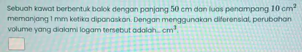 Sebuah kawat berbentuk balok dengan panjang 50 cm dan luas penampang 10cm^2 memanjang 1 mm ketika dipanaskan Dengan menggunakan diferensial perubahan volume yang dialami