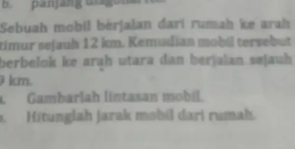 Sebuah mobil berjalan dari rumah ke arah timur sejauh 12 km.Kemudia mobil tersebut berbelok ke arah utara dan berjalan sejauh km. Gambarlah lintasan mobil.