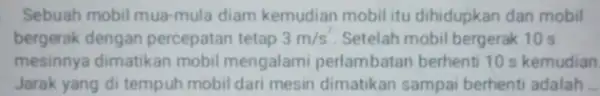 Sebuah mobil mua-mula diam kemudian mobilitu dihidupkan dan mobil bergerak dengan percepatan tetap 3m/s^2 Setelah mobil bergerak 10 s mesinnya dimatikan mobil mengalami perlambatan