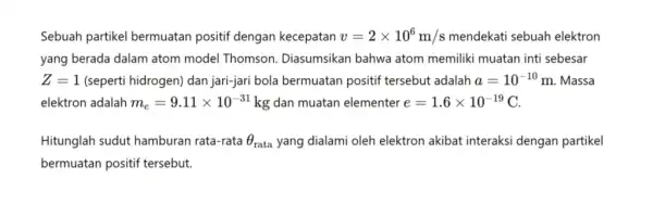 Sebuah partikel bermuatan positif dengan kecepatan v=2times 10^6m/s mendekati sebuah elektron yang berada dalam atom model Thomson . Diasumsikan bahwa atom memiliki muatan inti