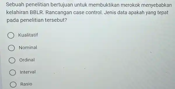 Sebuah penelitian bertujuan untuk membuktikan merokok menyebabkan kelahiran BBLR Rancangan case control. Jenis data apakah yang tepat pada penelitian tersebut? Kualitatif Nominal Ordinal Interval