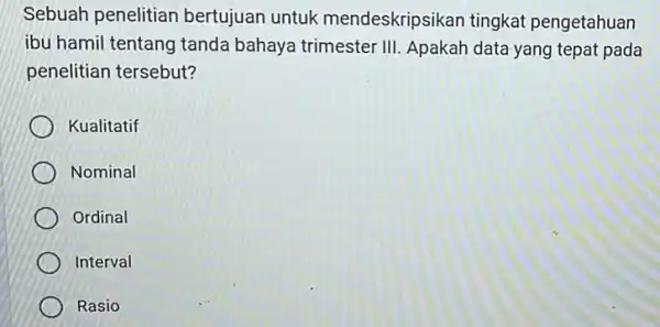 Sebuah penelitian bertujuan untuk mendeskripsikan tingkat pengetahuan ibu hamil tentang tanda bahaya trimester III Apakah data yang tepat pada penelitian tersebut? Kualitatif Nominal Ordinal