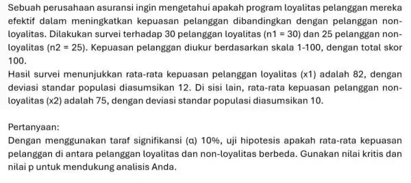 Sebuah perusahaan asuransi ingin mengetahui apakah program loyalitas pelanggan mereka efektif dalam meningkatkan kepuasan pelanggan dibandingkan dengan pelanggan non- loyalitas. Dilakukan survei terhadap 30