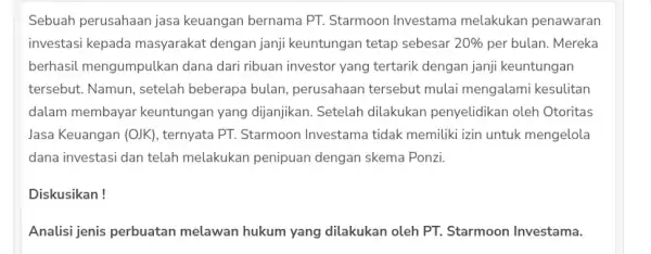 Sebuah perusahaan jasa keuangan bernama PT.Starmoon Investama melakukan penawaran investasi kepada masyarakat dengan janji keuntungan tetap sebesar 20% per bulan. Mereka berhasil mengumpulkan dana