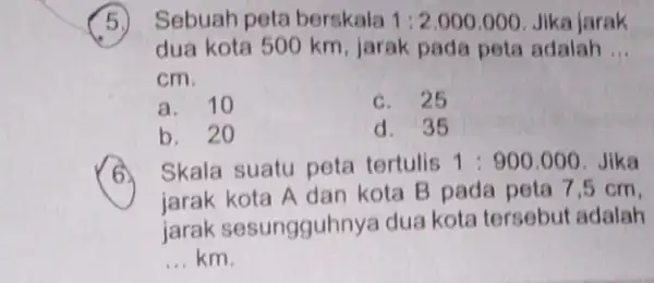 Sebuah peta berskala 1:2.000.000 Jika jarak dua kota 500 km , jarak pada peta adalah __ cm. a. 10 c b. 20 d. 35