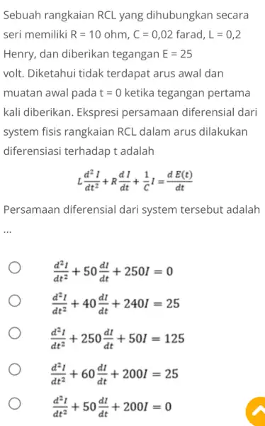 Sebuah rangkaian RCL yang dihubungkan secara seri memiliki R=10ohm,C=0,02farad,L=0,2 Henry, dan diberikan tegangan E=25 volt. Diketahui tidak terdapat arus awal dan muatan awal pada