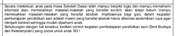 Secara intelektual, anak pada masa Sekolah Dasar telah mampu berpikir logis dan mampu memahami informasi atau memecahkan masalah masalah yang bersifat konkrit, akan tetapi