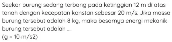 Seekor burung sedang terbang pada ketinggian 12 m di atas tanah dengan kecepatan konstan sebesar 20m/s Jika massa burung tersebut adalah 8 kg, maka