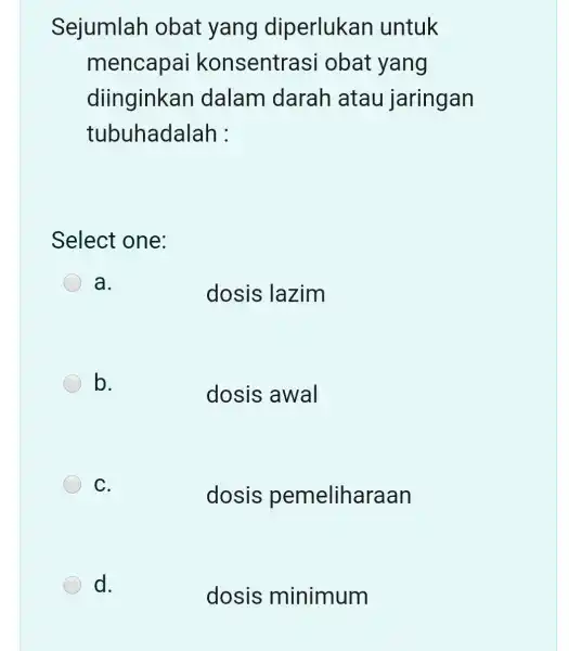 Sejumlah obat yang diperlukan untuk mencapai konsentrasi obat yang diinginkan dalam darah atau jaringan tubuhadalah : Select one: a. dosis lazim b. dosis awal