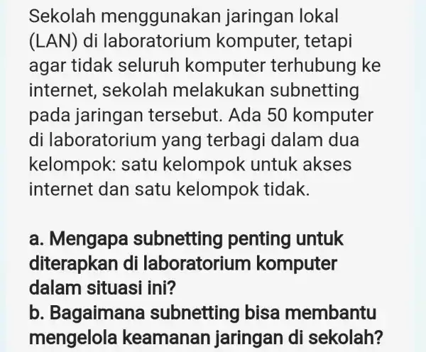 Sekolah m enggunakan jaringan lokal (LAN) di laborator ium komputer,tetapi agar tidak seluruh komputer terhubun g ke internet,sekolah melakukan subnetting pada jaringan tersebut .